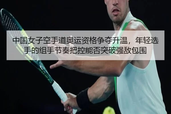 中国女子空手道奥运资格争夺升温，年轻选手的组手节奏把控能否突破强敌包围